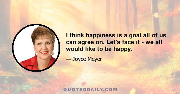 I think happiness is a goal all of us can agree on. Let's face it - we all would like to be happy.