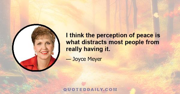 I think the perception of peace is what distracts most people from really having it.