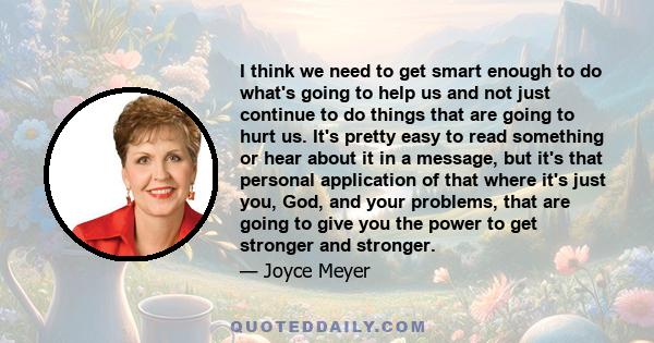 I think we need to get smart enough to do what's going to help us and not just continue to do things that are going to hurt us. It's pretty easy to read something or hear about it in a message, but it's that personal