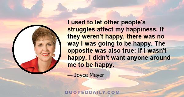 I used to let other people's struggles affect my happiness. If they weren't happy, there was no way I was going to be happy. The opposite was also true: If I wasn't happy, I didn't want anyone around me to be happy.