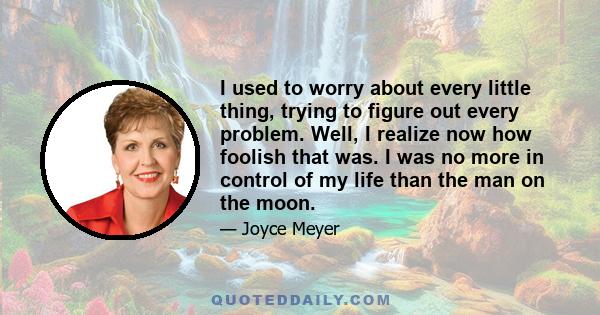 I used to worry about every little thing, trying to figure out every problem. Well, I realize now how foolish that was. I was no more in control of my life than the man on the moon.