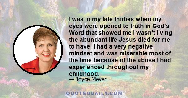 I was in my late thirties when my eyes were opened to truth in God's Word that showed me I wasn't living the abundant life Jesus died for me to have. I had a very negative mindset and was miserable most of the time