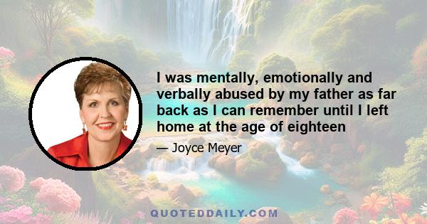 I was mentally, emotionally and verbally abused by my father as far back as I can remember until I left home at the age of eighteen