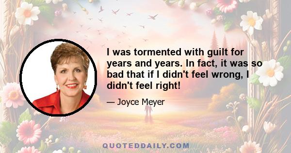 I was tormented with guilt for years and years. In fact, it was so bad that if I didn't feel wrong, I didn't feel right!