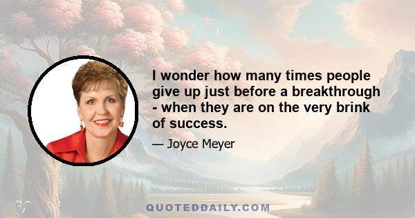 I wonder how many times people give up just before a breakthrough - when they are on the very brink of success.