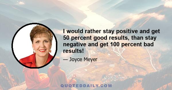 I would rather stay positive and get 50 percent good results, than stay negative and get 100 percent bad results!