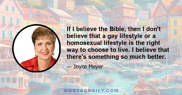 If I believe the Bible, then I don't believe that a gay lifestyle or a homosexual lifestyle is the right way to choose to live. I believe that there's something so much better.