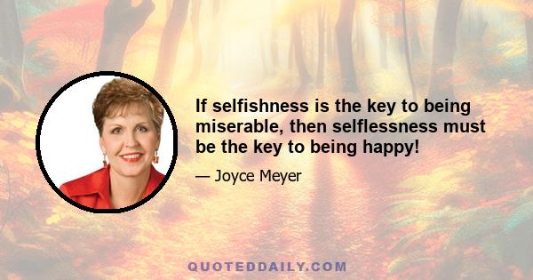 If selfishness is the key to being miserable, then selflessness must be the key to being happy!