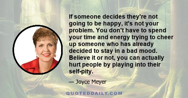 If someone decides they're not going to be happy, it's not your problem. You don't have to spend your time and energy trying to cheer up someone who has already decided to stay in a bad mood. Believe it or not, you can