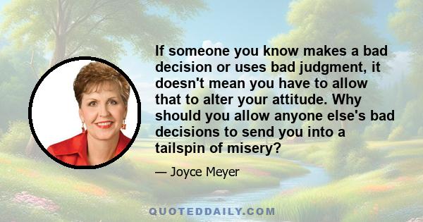 If someone you know makes a bad decision or uses bad judgment, it doesn't mean you have to allow that to alter your attitude. Why should you allow anyone else's bad decisions to send you into a tailspin of misery?