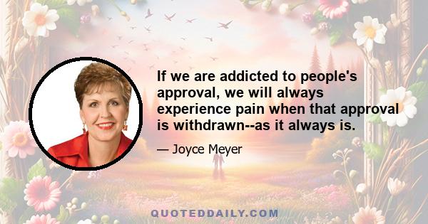 If we are addicted to people's approval, we will always experience pain when that approval is withdrawn--as it always is.