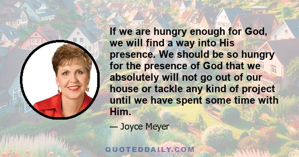 If we are hungry enough for God, we will find a way into His presence. We should be so hungry for the presence of God that we absolutely will not go out of our house or tackle any kind of project until we have spent