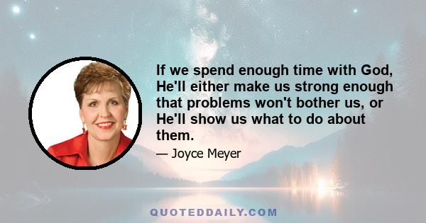 If we spend enough time with God, He'll either make us strong enough that problems won't bother us, or He'll show us what to do about them.