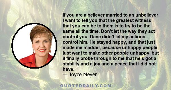 If you are a believer married to an unbeliever I want to tell you that the greatest witness that you can be to them is to try to be the same all the time. Don't let the way they act control you. Dave didn't let my