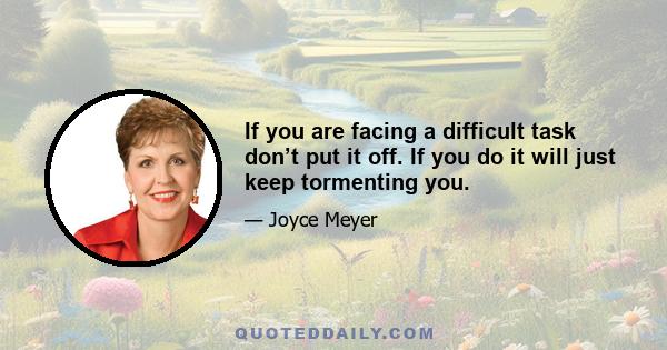 If you are facing a difficult task don’t put it off. If you do it will just keep tormenting you.