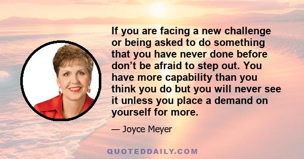 If you are facing a new challenge or being asked to do something that you have never done before don’t be afraid to step out. You have more capability than you think you do but you will never see it unless you place a