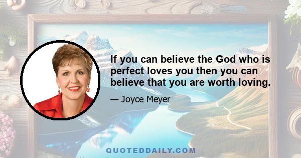 If you can believe the God who is perfect loves you then you can believe that you are worth loving.