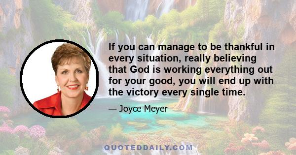 If you can manage to be thankful in every situation, really believing that God is working everything out for your good, you will end up with the victory every single time.