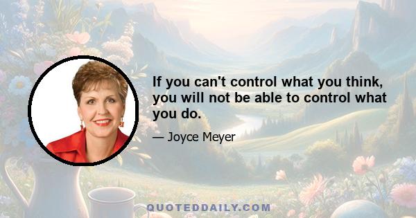 If you can't control what you think, you will not be able to control what you do.