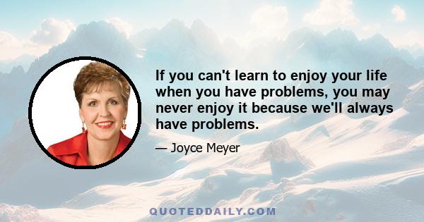 If you can't learn to enjoy your life when you have problems, you may never enjoy it because we'll always have problems.