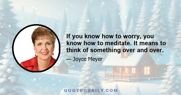 If you know how to worry, you know how to meditate. It means to think of something over and over.