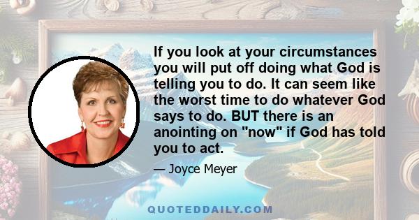 If you look at your circumstances you will put off doing what God is telling you to do. It can seem like the worst time to do whatever God says to do. BUT there is an anointing on now if God has told you to act.