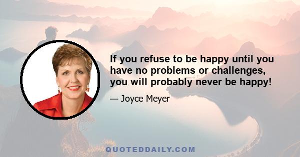 If you refuse to be happy until you have no problems or challenges, you will probably never be happy!