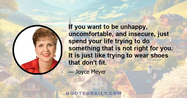 If you want to be unhappy, uncomfortable, and insecure, just spend your life trying to do something that is not right for you. It is just like trying to wear shoes that don't fit.