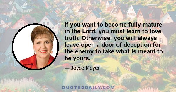 If you want to become fully mature in the Lord, you must learn to love truth. Otherwise, you will always leave open a door of deception for the enemy to take what is meant to be yours.