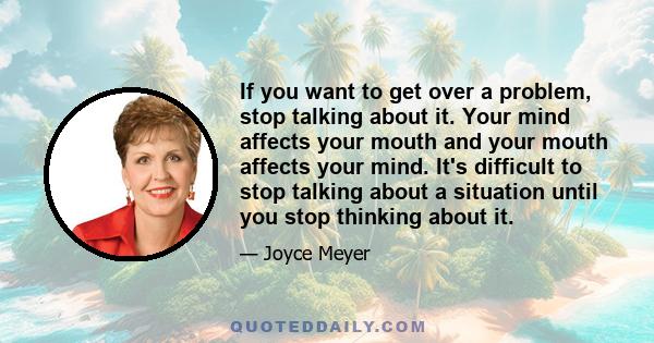 If you want to get over a problem, stop talking about it. Your mind affects your mouth and your mouth affects your mind. It's difficult to stop talking about a situation until you stop thinking about it.