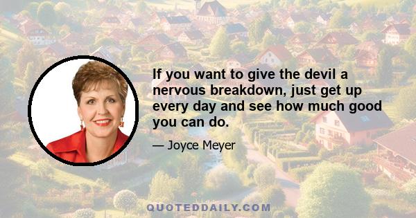 If you want to give the devil a nervous breakdown, just get up every day and see how much good you can do.