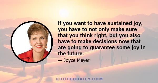 If you want to have sustained joy, you have to not only make sure that you think right, but you also have to make decisions now that are going to guarantee some joy in the future.