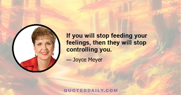 If you will stop feeding your feelings, then they will stop controlling you.