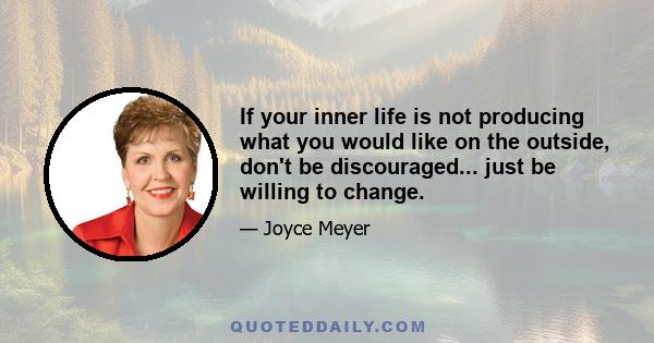 If your inner life is not producing what you would like on the outside, don't be discouraged... just be willing to change.