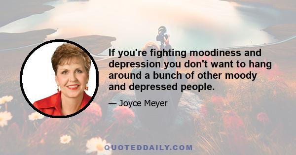 If you're fighting moodiness and depression you don't want to hang around a bunch of other moody and depressed people.