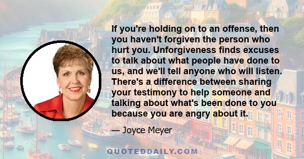 If you're holding on to an offense, then you haven't forgiven the person who hurt you. Unforgiveness finds excuses to talk about what people have done to us, and we'll tell anyone who will listen. There's a difference