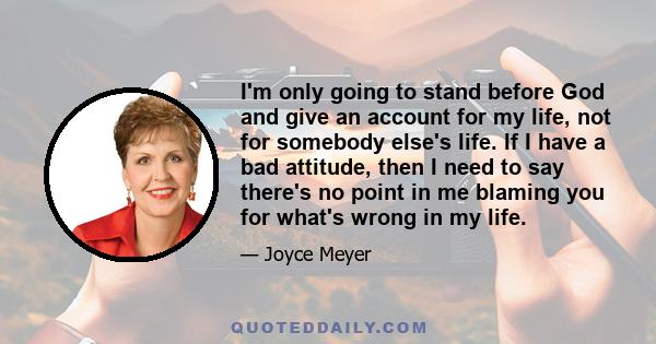 I'm only going to stand before God and give an account for my life, not for somebody else's life. If I have a bad attitude, then I need to say there's no point in me blaming you for what's wrong in my life.