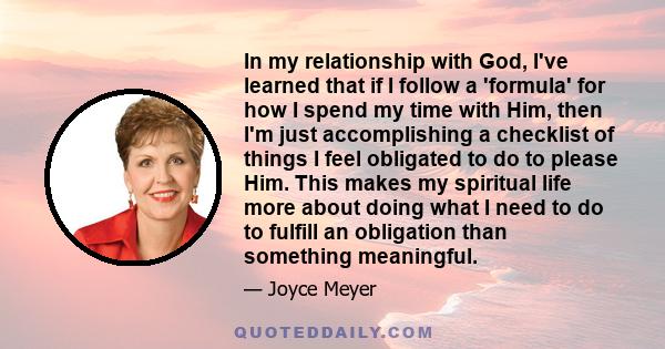 In my relationship with God, I've learned that if I follow a 'formula' for how I spend my time with Him, then I'm just accomplishing a checklist of things I feel obligated to do to please Him. This makes my spiritual