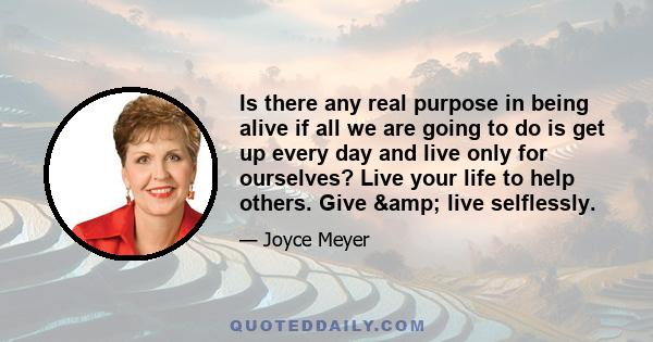 Is there any real purpose in being alive if all we are going to do is get up every day and live only for ourselves? Live your life to help others. Give & live selflessly.