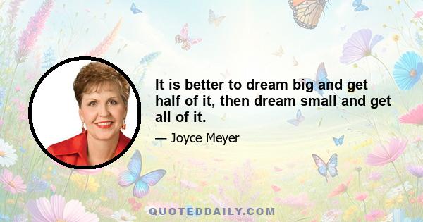 It is better to dream big and get half of it, then dream small and get all of it.