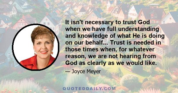 It isn't necessary to trust God when we have full understanding and knowledge of what He is doing on our behalf... Trust is needed in those times when, for whatever reason, we are not hearing from God as clearly as we