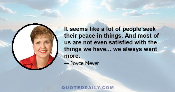 It seems like a lot of people seek their peace in things. And most of us are not even satisfied with the things we have... we always want more.