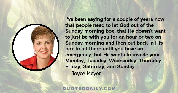 I've been saying for a couple of years now that people need to let God out of the Sunday morning box, that He doesn't want to just be with you for an hour or two on Sunday morning and then put back in His box to sit