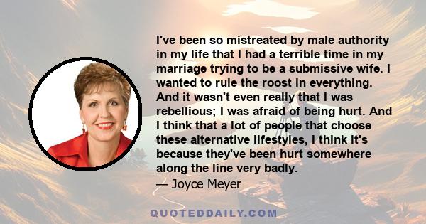 I've been so mistreated by male authority in my life that I had a terrible time in my marriage trying to be a submissive wife. I wanted to rule the roost in everything. And it wasn't even really that I was rebellious; I 