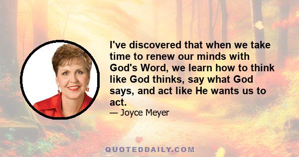 I've discovered that when we take time to renew our minds with God's Word, we learn how to think like God thinks, say what God says, and act like He wants us to act.