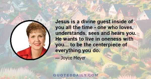 Jesus is a divine guest inside of you all the time - one who loves, understands, sees and hears you. He wants to live in oneness with you... to be the centerpiece of everything you do.