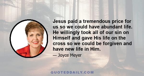 Jesus paid a tremendous price for us so we could have abundant life. He willingly took all of our sin on Himself and gave His life on the cross so we could be forgiven and have new life in Him.