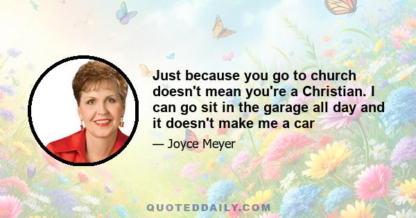 Just because you go to church doesn't mean you're a Christian. I can go sit in the garage all day and it doesn't make me a car