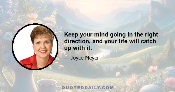 Keep your mind going in the right direction, and your life will catch up with it.