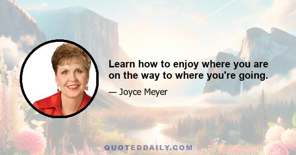 Learn how to enjoy where you are on the way to where you're going.